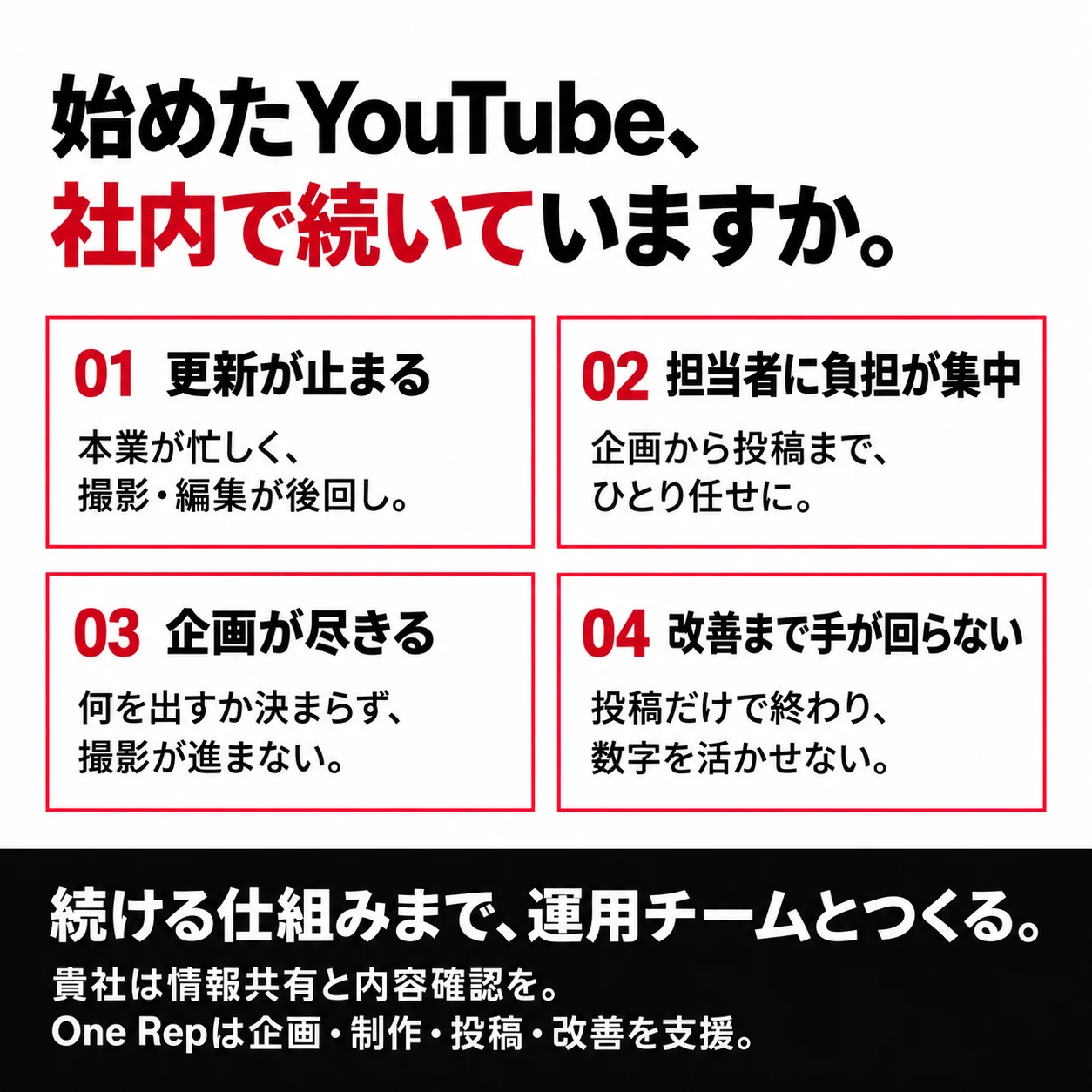 始めたYouTube、社内で続いていますか。本業が忙しく更新が止まる。担当者ひとりに負担が集中。企画が尽きて何を出すか迷う。投稿するだけで改善できない。続ける仕組みまで運用チームとつくる。貴社は事業の情報共有と内容確認を。One Repは企画・制作・投稿・改善を支援します。
