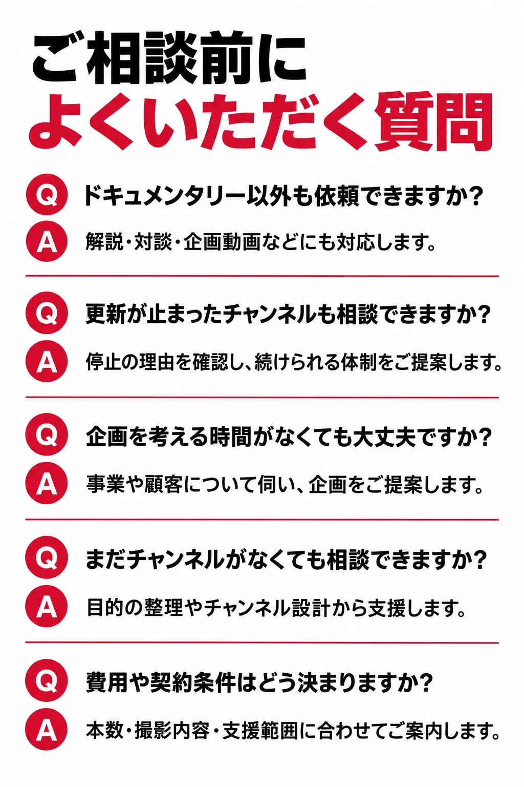 FAQ ご相談前に よくいただく質問 ドキュメンタリー以外の動画も依頼できますか？ はい。解説、対談、企画動画などにも対応します。目的と視聴者に合わせて、適した形式をご提案します。 まだチャンネルがなくても相談できますか？ はい。目的の整理やチャンネルの設計からご相談いただけます。 既存のチャンネルを引き継いで運用できますか？ 現在の動画や数値、運用体制を確認し、必要な支援範囲をご提案します。 出演や撮影の準備はどこまで必要ですか？ 企画に応じて、出演者や場所、情報のご提供をお願いします。準備事項は事前に整理して共有します。 効果は何を見て判断しますか？ 認知、集客、採用などの目的に合わせて指標を決めます。再生数や視聴維持率とあわせて、確認可能な問い合わせ・応募などの変化を見て改善します。 契約期間や最低本数はありますか？ 企画と必要な支援範囲に応じて、開始前に条件をご案内します。 社内で更新が止まったチャンネルも相談できますか？ はい。更新が止まった理由や社内の負担を確認し、無理なく続けられる本数・制作体制・確認フローをご提案します。既存の動画や数値も、次の企画に活かします。 忙しくて、企画を考える時間がなくても依頼できますか？ はい。事業や顧客について伺った内容をもとに、企画をご提案します。貴社には情報の共有や内容確認、企画に応じた出演・撮影のご協力をお願いします。